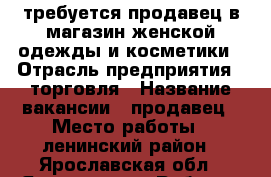 требуется продавец в магазин женской одежды и косметики › Отрасль предприятия ­ торговля › Название вакансии ­ продавец › Место работы ­ ленинский район - Ярославская обл., Ярославль г. Работа » Вакансии   